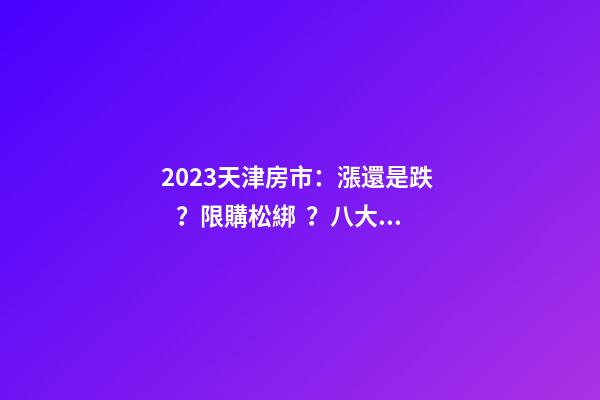 2023天津房市：漲還是跌？限購松綁？八大預(yù)測解讀！